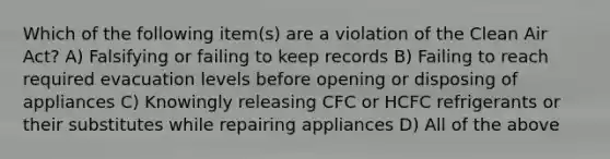 Which of the following item(s) are a violation of the Clean Air Act? A) Falsifying or failing to keep records B) Failing to reach required evacuation levels before opening or disposing of appliances C) Knowingly releasing CFC or HCFC refrigerants or their substitutes while repairing appliances D) All of the above