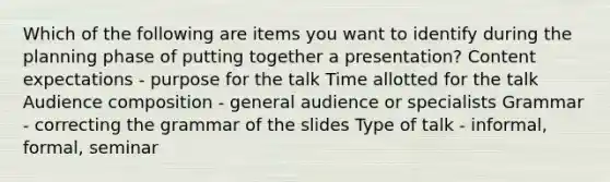 Which of the following are items you want to identify during the planning phase of putting together a presentation? Content expectations - purpose for the talk Time allotted for the talk Audience composition - general audience or specialists Grammar - correcting the grammar of the slides Type of talk - informal, formal, seminar