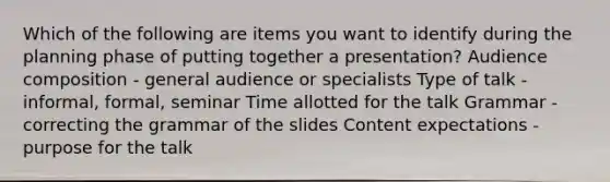 Which of the following are items you want to identify during the planning phase of putting together a presentation? Audience composition - general audience or specialists Type of talk - informal, formal, seminar Time allotted for the talk Grammar - correcting the grammar of the slides Content expectations - purpose for the talk