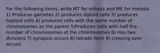 For the following items, write MT for mitosis and ME for meiosis 1) Produces gametes 2) produces diploid cells 3) produces haploid cells 4) produces cells with the same number of chromosomes as the parent 5)Produces cells with half the number of chromosomes of the chromosomes 6) Has two divisions 7) synapsis occurs 8) tetrads form 9) crossing over occurs