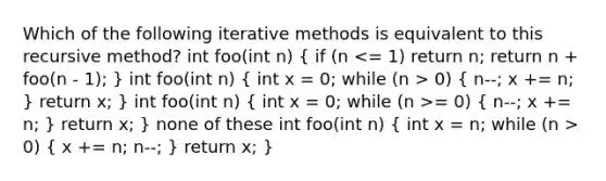 Which of the following iterative methods is equivalent to this recursive method? int foo(int n) ( if (n 0) { n--; x += n; ) return x; } int foo(int n) ( int x = 0; while (n >= 0) { n--; x += n; ) return x; } none of these int foo(int n) ( int x = n; while (n > 0) { x += n; n--; ) return x; }