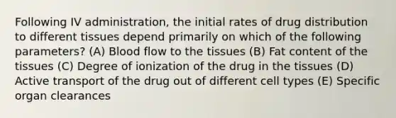 Following IV administration, the initial rates of drug distribution to different tissues depend primarily on which of the following parameters? (A) Blood flow to the tissues (B) Fat content of the tissues (C) Degree of ionization of the drug in the tissues (D) Active transport of the drug out of different cell types (E) Specific organ clearances