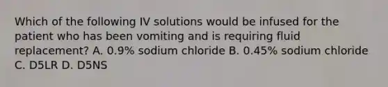 Which of the following IV solutions would be infused for the patient who has been vomiting and is requiring fluid replacement? A. 0.9% sodium chloride B. 0.45% sodium chloride C. D5LR D. D5NS