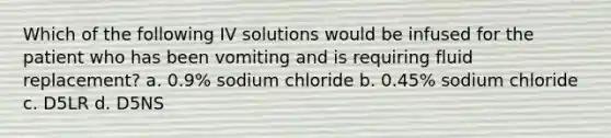 Which of the following IV solutions would be infused for the patient who has been vomiting and is requiring fluid replacement? a. 0.9% sodium chloride b. 0.45% sodium chloride c. D5LR d. D5NS