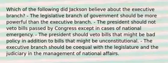 Which of the following did Jackson believe about the executive branch? - The legislative branch of government should be more powerful than the executive branch. - The president should not veto bills passed by Congress except in cases of national emergency. - The president should veto bills that might be bad policy in addition to bills that might be unconstitutional. - The executive branch should be coequal with the legislature and the judiciary in the management of national affairs.