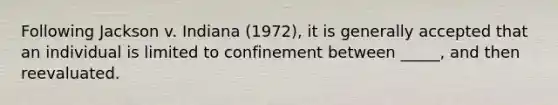 Following Jackson v. Indiana (1972), it is generally accepted that an individual is limited to confinement between _____, and then reevaluated.