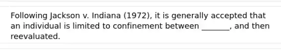 Following Jackson v. Indiana (1972), it is generally accepted that an individual is limited to confinement between _______, and then reevaluated.