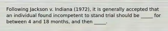 Following Jackson v. Indiana (1972), it is generally accepted that an individual found incompetent to stand trial should be _____ for between 4 and 18 months, and then _____.