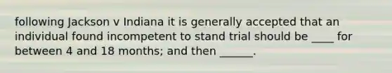 following Jackson v Indiana it is generally accepted that an individual found incompetent to stand trial should be ____ for between 4 and 18 months; and then ______.