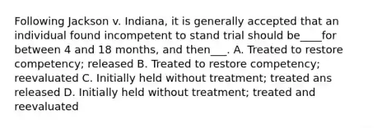 Following Jackson v. Indiana, it is generally accepted that an individual found incompetent to stand trial should be____for between 4 and 18 months, and then___. A. Treated to restore competency; released B. Treated to restore competency; reevaluated C. Initially held without treatment; treated ans released D. Initially held without treatment; treated and reevaluated