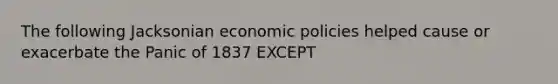 The following Jacksonian economic policies helped cause or exacerbate the Panic of 1837 EXCEPT