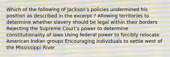 Which of the following of Jackson's policies undermined his position as described in the excerpt ? Allowing territories to determine whether slavery should be legal within their borders Rejecting the Supreme Court's power to determine constitutionality of laws Using federal power to forcibly relocate American Indian groups Encouraging individuals to settle west of the Mississippi River