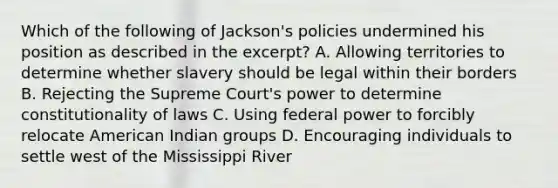 Which of the following of Jackson's policies undermined his position as described in the excerpt? A. Allowing territories to determine whether slavery should be legal within their borders B. Rejecting the Supreme Court's power to determine constitutionality of laws C. Using federal power to forcibly relocate American Indian groups D. Encouraging individuals to settle west of the Mississippi River