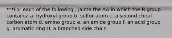 ***For each of the following , jaime the AA in which the R-group contains: a. hydroxyl group b. sulfur atom c..a second chiral carbon atom d. amino group e. an amide group f. an acid group g. aromatic ring H. a branched side chain