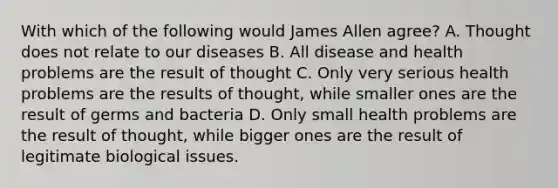 With which of the following would James Allen agree? A. Thought does not relate to our diseases B. All disease and health problems are the result of thought C. Only very serious health problems are the results of thought, while smaller ones are the result of germs and bacteria D. Only small health problems are the result of thought, while bigger ones are the result of legitimate biological issues.