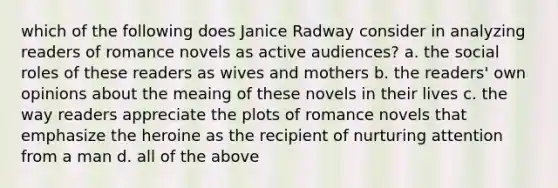 which of the following does Janice Radway consider in analyzing readers of romance novels as active audiences? a. the social roles of these readers as wives and mothers b. the readers' own opinions about the meaing of these novels in their lives c. the way readers appreciate the plots of romance novels that emphasize the heroine as the recipient of nurturing attention from a man d. all of the above