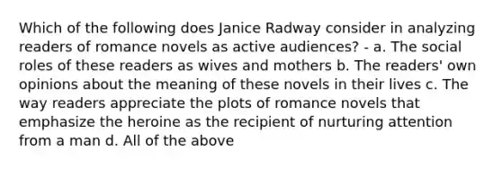 Which of the following does Janice Radway consider in analyzing readers of romance novels as active audiences? - a. The social roles of these readers as wives and mothers b. The readers' own opinions about the meaning of these novels in their lives c. The way readers appreciate the plots of romance novels that emphasize the heroine as the recipient of nurturing attention from a man d. All of the above