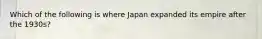 Which of the following is where Japan expanded its empire after the 1930s?