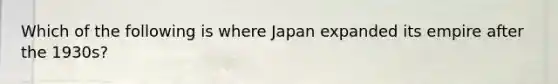 Which of the following is where Japan expanded its empire after the 1930s?