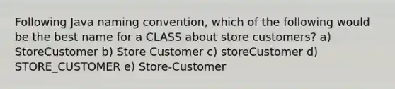 Following Java naming convention, which of the following would be the best name for a CLASS about store customers? a) StoreCustomer b) Store Customer c) storeCustomer d) STORE_CUSTOMER e) Store-Customer