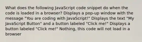 What does the following JavaScript code snippet do when the code is loaded in a browser? Displays a pop-up window with the message "You are coding with JavaScript!" Displays the text "My JavaScript Button" and a button labeled "Click me!" Displays a button labeled "Click me!" Nothing, this code will not load in a browser