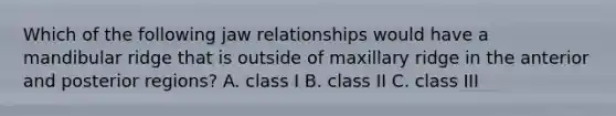 Which of the following jaw relationships would have a mandibular ridge that is outside of maxillary ridge in the anterior and posterior regions? A. class I B. class II C. class III