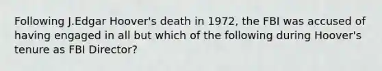 Following J.Edgar Hoover's death in 1972, the FBI was accused of having engaged in all but which of the following during Hoover's tenure as FBI Director?