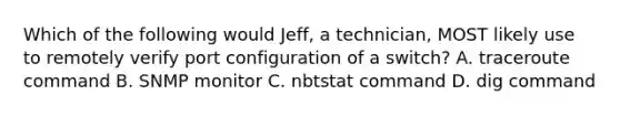 Which of the following would Jeff, a technician, MOST likely use to remotely verify port configuration of a switch? A. traceroute command B. SNMP monitor C. nbtstat command D. dig command