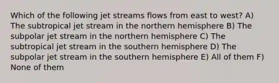 Which of the following jet streams flows from east to west? A) The subtropical jet stream in the northern hemisphere B) The subpolar jet stream in the northern hemisphere C) The subtropical jet stream in the southern hemisphere D) The subpolar jet stream in the southern hemisphere E) All of them F) None of them