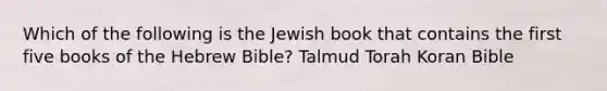 Which of the following is the Jewish book that contains the first five books of the Hebrew Bible? Talmud Torah Koran Bible