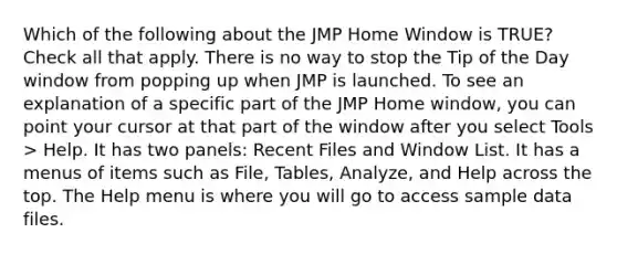 Which of the following about the JMP Home Window is TRUE? Check all that apply. There is no way to stop the Tip of the Day window from popping up when JMP is launched. To see an explanation of a specific part of the JMP Home window, you can point your cursor at that part of the window after you select Tools > Help. It has two panels: Recent Files and Window List. It has a menus of items such as File, Tables, Analyze, and Help across the top. The Help menu is where you will go to access sample data files.