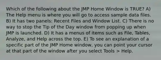 Which of the following about the JMP Home Window is TRUE? A) The Help menu is where you will go to access sample data files. B) It has two panels: Recent Files and Window List. C) There is no way to stop the Tip of the Day window from popping up when JMP is launched. D) It has a menus of items such as File, Tables, Analyze, and Help across the top. E) To see an explanation of a specific part of the JMP Home window, you can point your cursor at that part of the window after you select Tools > Help.