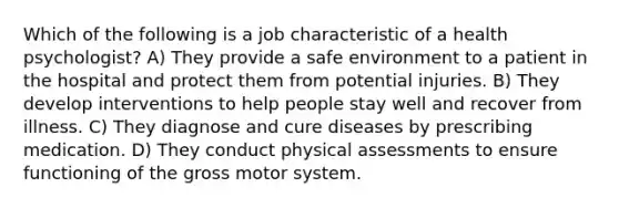 Which of the following is a job characteristic of a health psychologist? A) They provide a safe environment to a patient in the hospital and protect them from potential injuries. B) They develop interventions to help people stay well and recover from illness. C) They diagnose and cure diseases by prescribing medication. D) They conduct physical assessments to ensure functioning of the gross motor system.