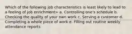 Which of the following job characteristics is least likely to lead to a feeling of job enrichment> a. Controlling one's schedule b. Checking the quality of your own work c. Serving a customer d. Completing a whole piece of work e. Filling out routine weekly attendance reports