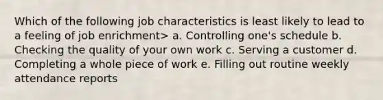 Which of the following job characteristics is least likely to lead to a feeling of job enrichment> a. Controlling one's schedule b. Checking the quality of your own work c. Serving a customer d. Completing a whole piece of work e. Filling out routine weekly attendance reports