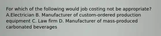 For which of the following would job costing not be​ appropriate? A.Electrician B. Manufacturer of​ custom-ordered production equipment C. Law firm D. Manufacturer of​ mass-produced carbonated beverages