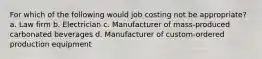 For which of the following would job costing not be appropriate? a. Law firm b. Electrician c. Manufacturer of mass-produced carbonated beverages d. Manufacturer of custom-ordered production equipment