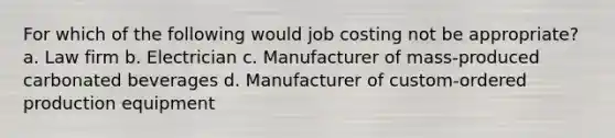 For which of the following would job costing not be appropriate? a. Law firm b. Electrician c. Manufacturer of mass-produced carbonated beverages d. Manufacturer of custom-ordered production equipment