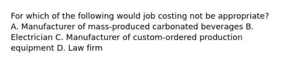 For which of the following would job costing not be​ appropriate? A. Manufacturer of​ mass-produced carbonated beverages B. Electrician C. Manufacturer of​ custom-ordered production equipment D. Law firm