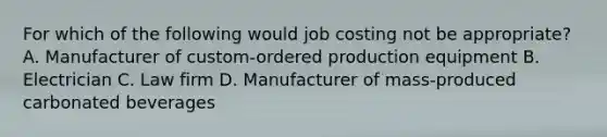 For which of the following would job costing not be​ appropriate? A. Manufacturer of​ custom-ordered production equipment B. Electrician C. Law firm D. Manufacturer of​ mass-produced carbonated beverages