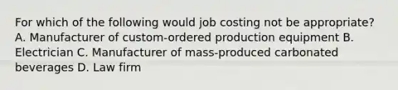 For which of the following would job costing not be​ appropriate? A. Manufacturer of​ custom-ordered production equipment B. Electrician C. Manufacturer of​ mass-produced carbonated beverages D. Law firm