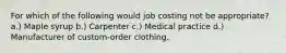 For which of the following would job costing not be appropriate? a.) Maple syrup b.) Carpenter c.) Medical practice d.) Manufacturer of custom-order clothing.