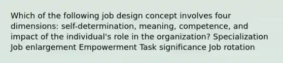 Which of the following job design concept involves four dimensions: self-determination, meaning, competence, and impact of the individual's role in the organization? Specialization Job enlargement Empowerment Task significance Job rotation