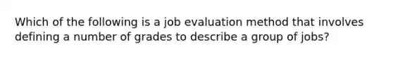 Which of the following is a job evaluation method that involves defining a number of grades to describe a group of​ jobs?