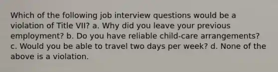 Which of the following job interview questions would be a violation of Title VII? a. Why did you leave your previous employment? b. Do you have reliable child-care arrangements? c. Would you be able to travel two days per week? d. None of the above is a violation.