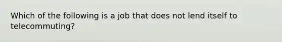 Which of the following is a job that does not lend itself to telecommuting?