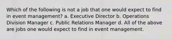 Which of the following is not a job that one would expect to find in event management? a. Executive Director b. Operations Division Manager c. Public Relations Manager d. All of the above are jobs one would expect to find in event management.