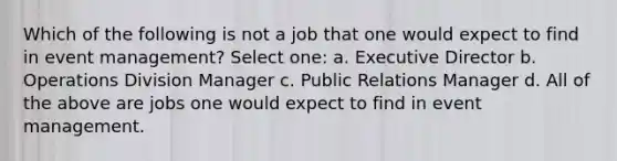 Which of the following is not a job that one would expect to find in event management? Select one: a. Executive Director b. Operations Division Manager c. Public Relations Manager d. All of the above are jobs one would expect to find in event management.