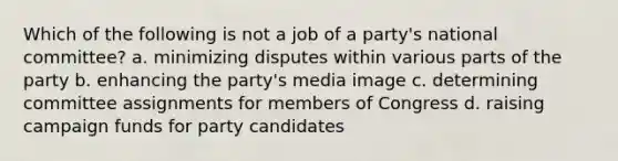 Which of the following is not a job of a party's national committee? a. minimizing disputes within various parts of the party b. enhancing the party's media image c. determining committee assignments for members of Congress d. raising campaign funds for party candidates