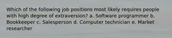 Which of the following job positions most likely requires people with high degree of extraversion? a. Software programmer b. Bookkeeper c. Salesperson d. Computer technician e. Market researcher